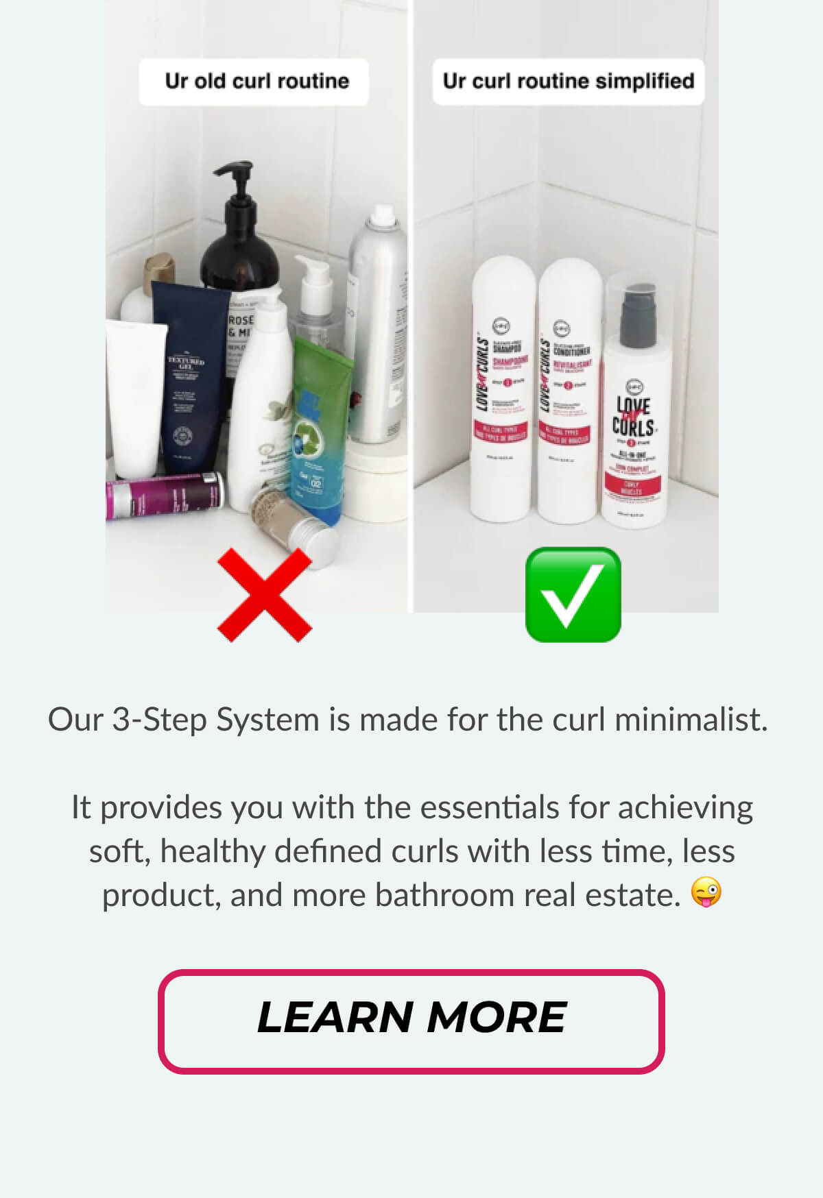 Our 3-Step System is made for the curl minimalist.   It provides you with the essentials for achieving soft, healthy defined curls with less time, less product, and more bathroom real estate. 