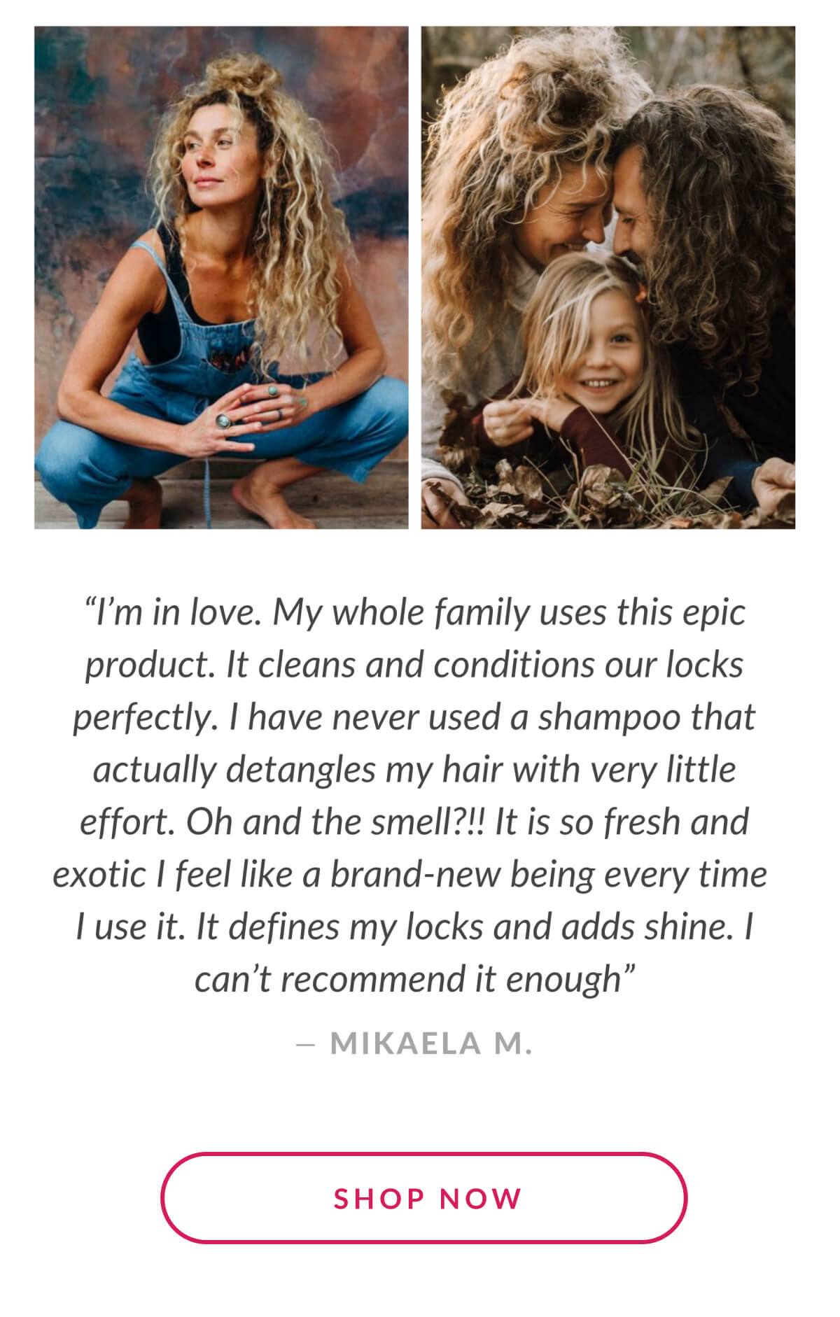 "I'm in Love. My whole family uses this epic product. It cleans and conditions our locks perfectly." - Mikaela M.