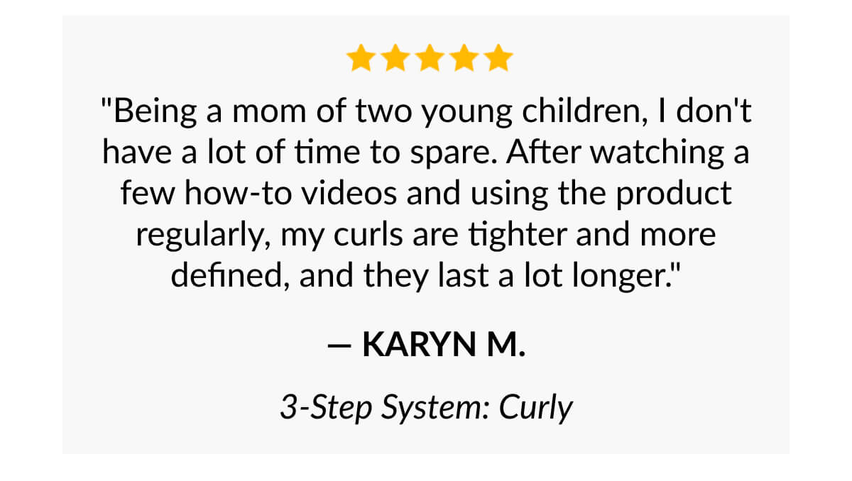 "Being a mom of two young children, I don't have a lot of time to spare. After watching a few how-to videos and using the product regularly, my curls are tighter and more defined, and they last a lot longer." - Karyn M.