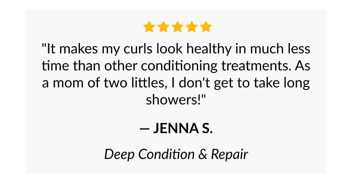 "It makes my curls look healthy in much less time than other conditioning treatments. As a mom of two littles, I don't get to take long showers!" - Jenna S.