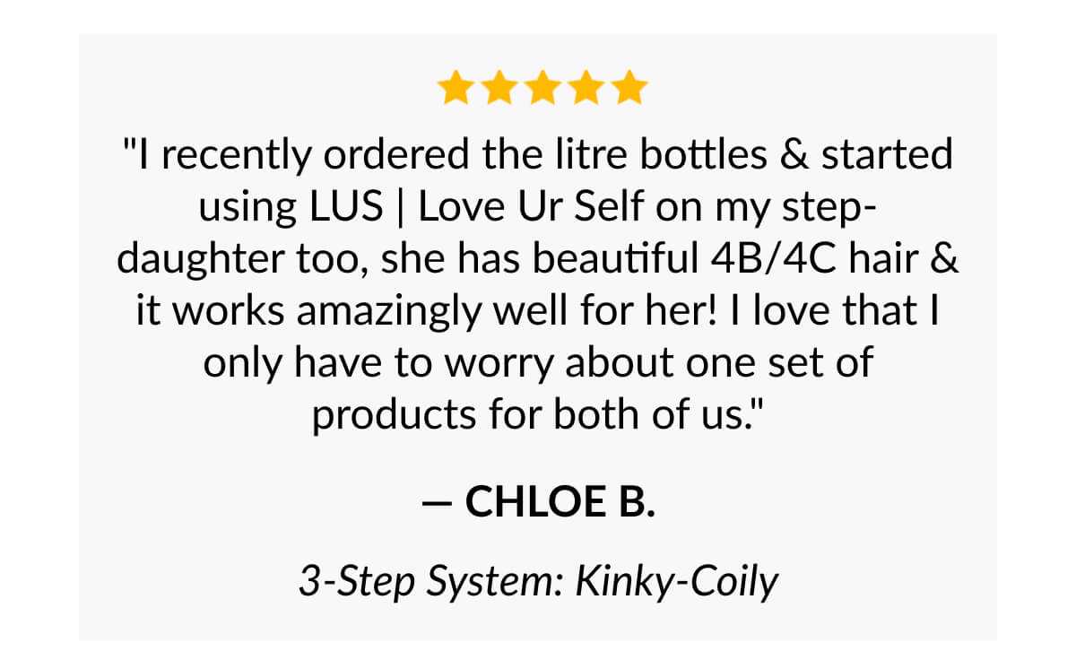 "I recently ordered the litre bottles & started using LUS | Love Ur Self on my step-daughter too, she has beautiful 4B/4C hair & it works amazingly well for her! I love that I only have to worry about one set of products for both of us." - Chloe B.