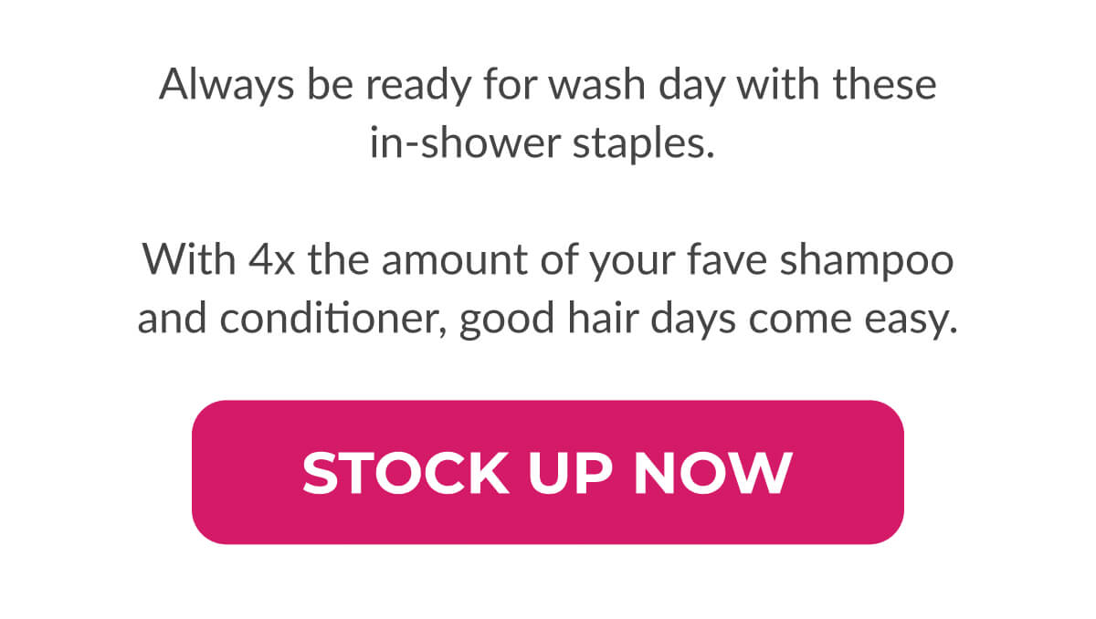 Always be ready for wash day with these in-shower staples.   With 4x the amount of your fave shampoo and conditioner good hair days come easy.