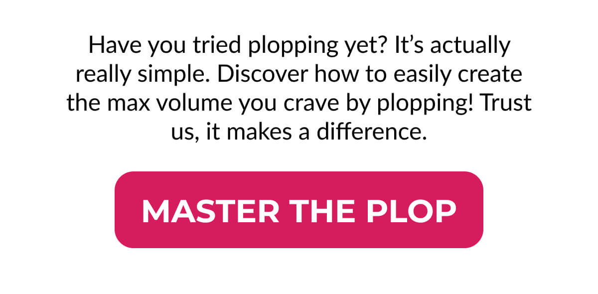 Have you tried plopping yet? It’s actually really simple. Discover how to easily create the max volume you crave by plopping! Trust us, it makes a difference.