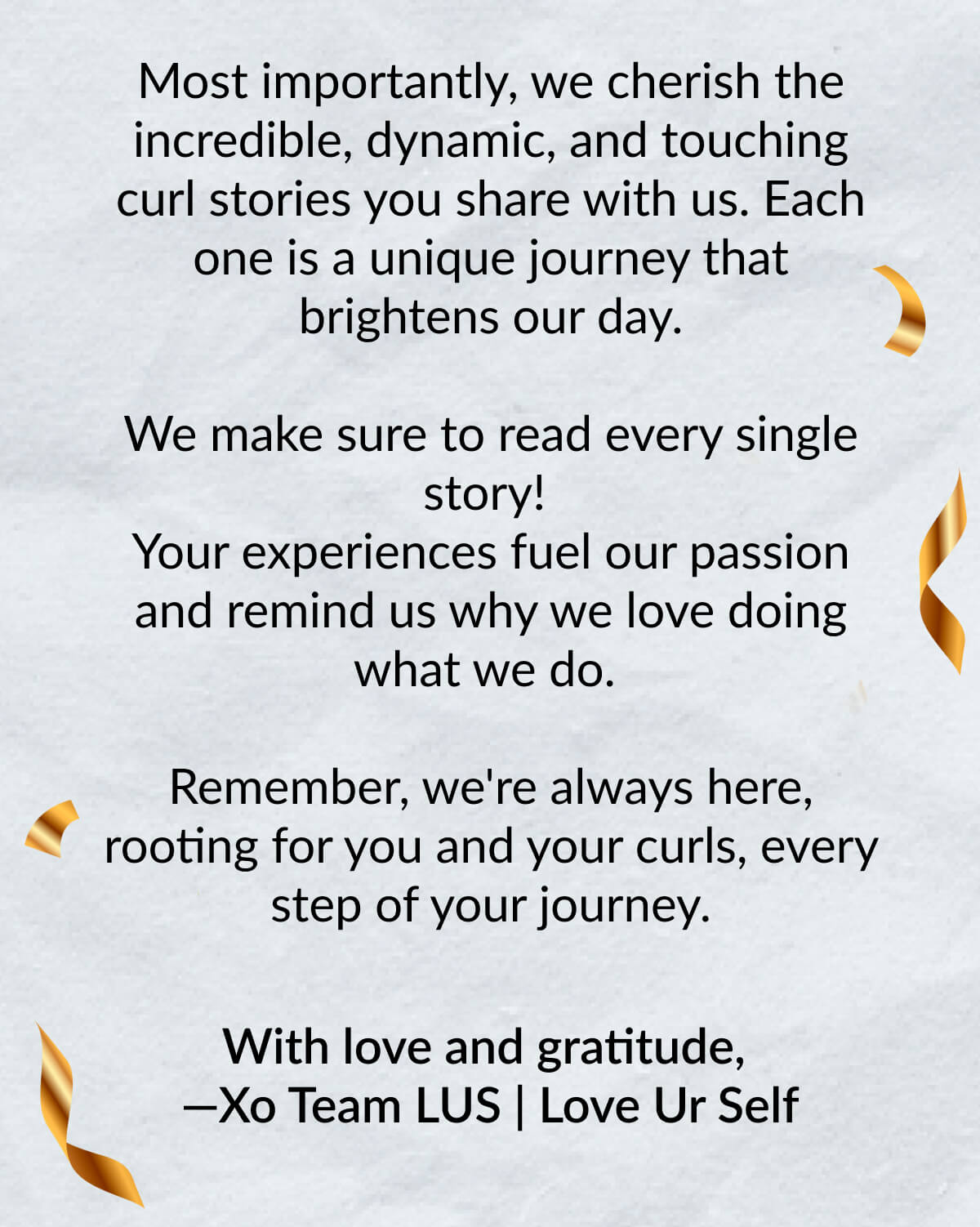 Most importantly, we cherish the incredible, dynamic, and touching curl stories you share with us. Each one is a unique journey that brightens our day. We make sure to read every single story! Your experiences fuel our passion and remind us why we love doing what we do. Remember, we're always here, rooting for you and your curls, every step of your journey. With love and gratitude, —Xo Team LUS | Love Ur Self