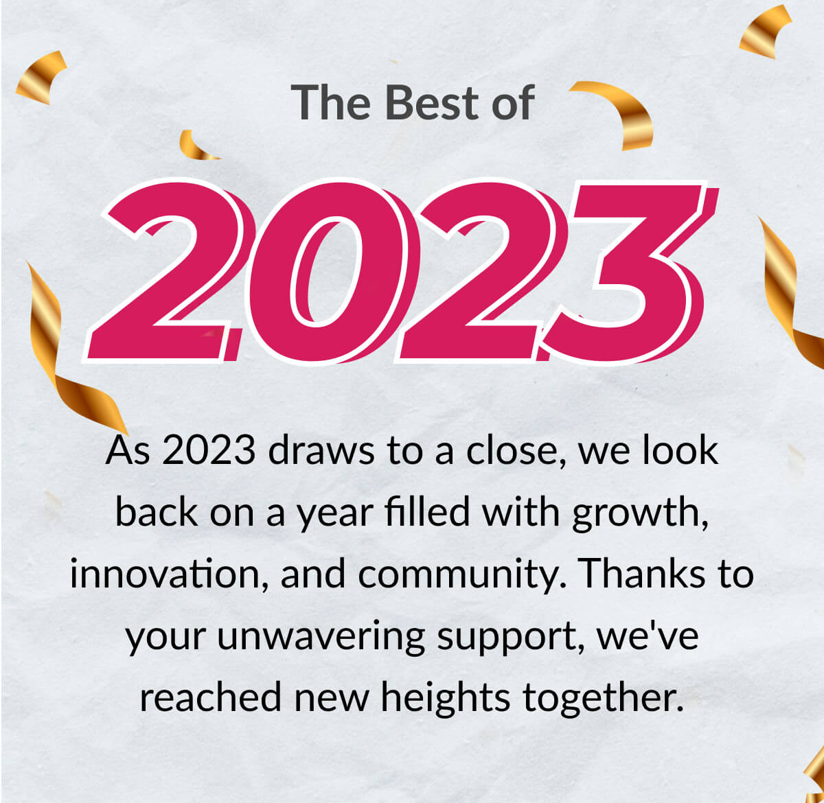 The Best of 2023. As 2023 draws to a close, we look back on a year filled with growth, innovation, and community. Thanks to your unwavering support, we've reached new heights together.