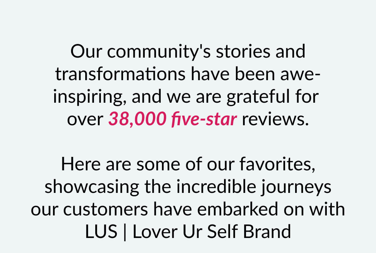 Our community's stories and transformations have been awe-inspiring, and we are grateful for over 38,000 five-star reviews. Here are some of our favorites, showcasing the incredible journeys our customers have embarked on with LUS | Lover Ur Self Brand