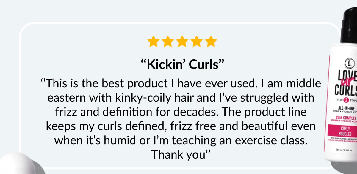  ‘‘Kickin’ Curls’’ ‘‘This is the best product I have ever used. I am middle eastern with kinky-coily hair and I’ve struggled with frizz and definition for decades. The product line keeps my curls defined, frizz free and beautiful even when it’s humid or I’m teaching an exercise class. Thank you’’