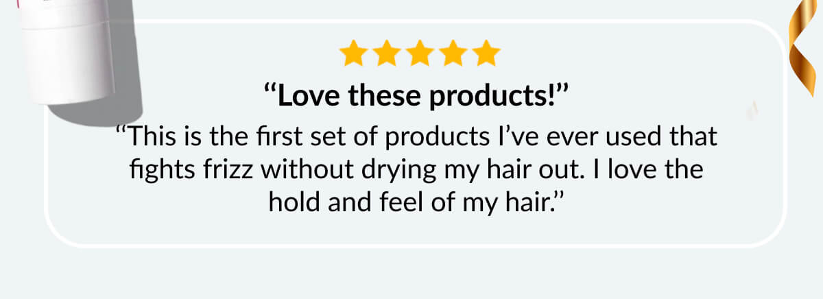 ‘‘Love these products!’’ ‘‘This is the first set of products I’ve ever used that fights frizz without drying my hair out. I love the hold and feel of my hair.’’