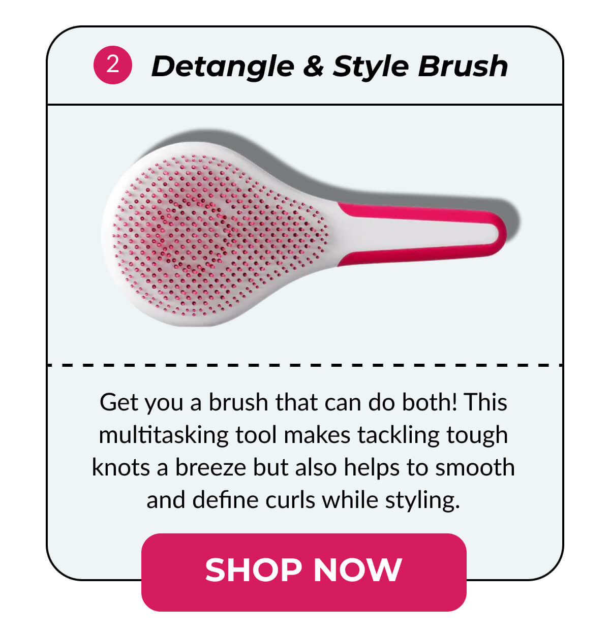 2. Detangle & Style Brush Get you a brush that can do both! This multitasking tool makes tackling tough knots a breeze but also helps to smooth and define curls while styling.