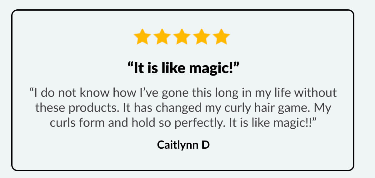 “It is like magic!” “I do not know how I’ve gone this long in my life without these products. It has changed my curly hair game. My curls form and hold so perfectly. It is like magic!!” Caitlynn D