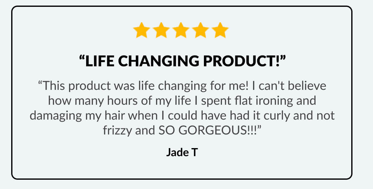 “life Changing Product!” “This product was life changing for me! I can't believe how many hours of my life I spent flat ironing and damaging my hair when I could have had it curly and not frizzy and SO GORGEOUS!!!” Jade T