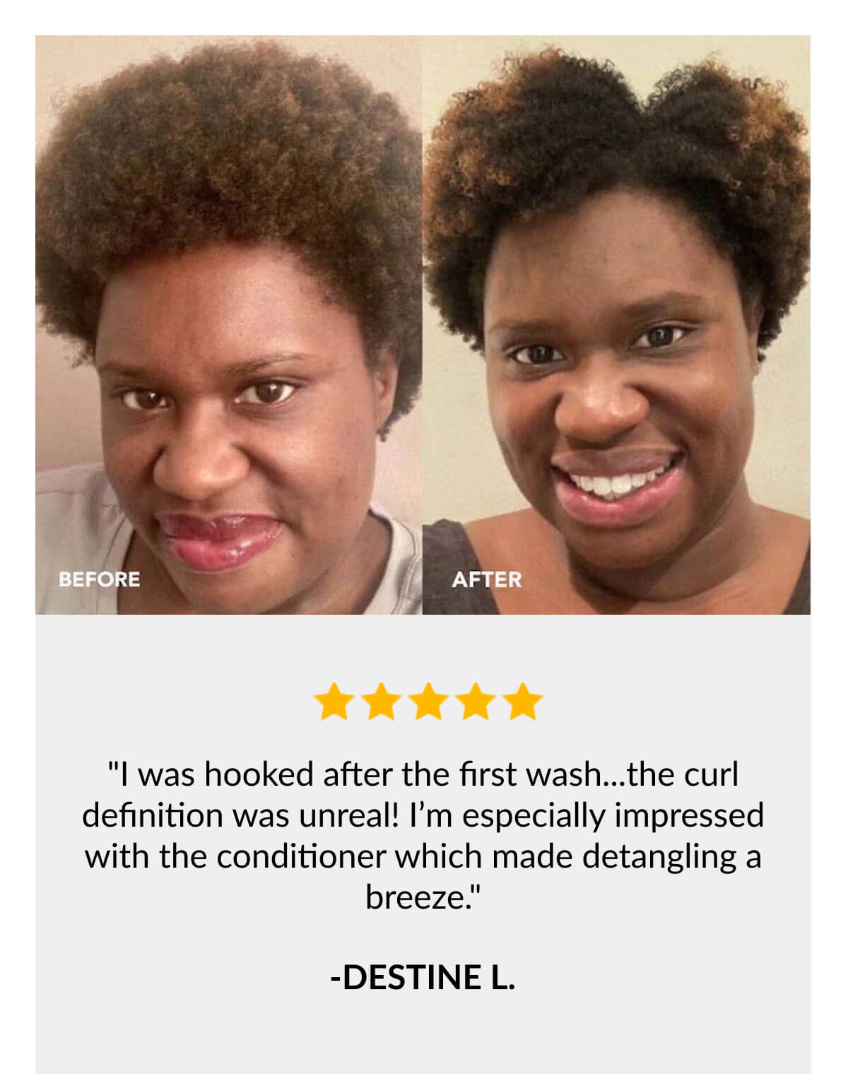 "I was hooked after the first wash...the curl definition was unreal! I’m especially impressed with the conditioner which made detangling a breeze." -Destine L.