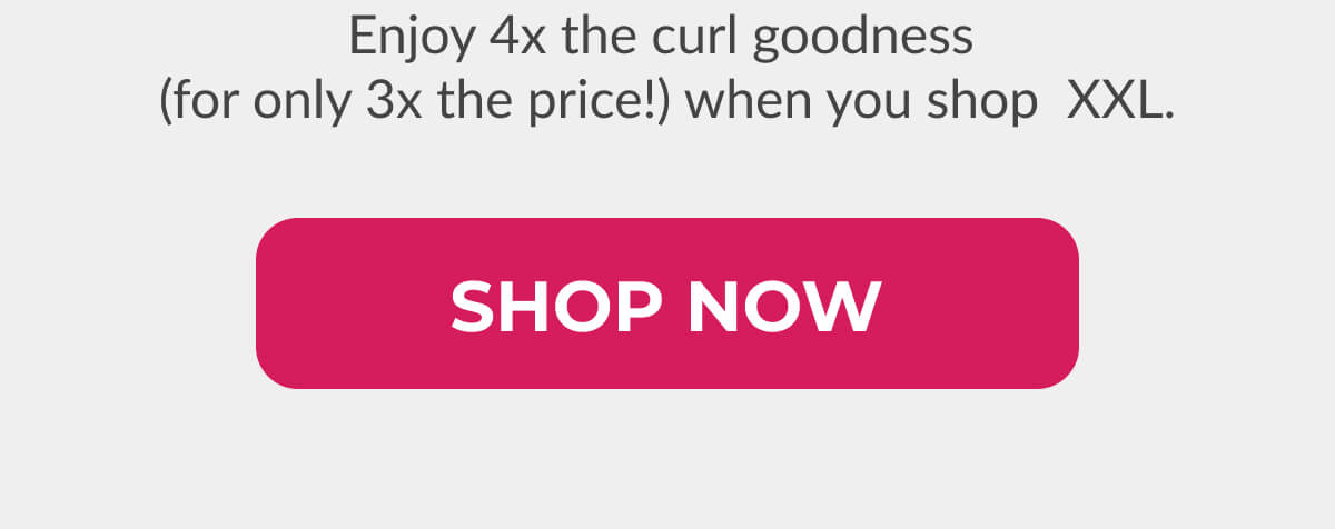 Enjoy 4x the curl goodness (for only 3x the price!) when you shop XXL.