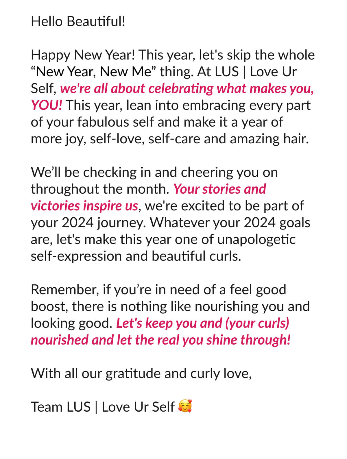 Hello Beautiful! Happy New Year! This year, let's skip the whole “New Year, New Me” thing. At LUS | Love Ur Self, we're all about celebrating what makes you, YOU! This year, lean into embracing every part of your fabulous self and make it a year of more joy, self-love, self-care and amazing hair.  We’ll be checking in and cheering you on throughout the month. Your stories and victories inspire us, we're excited to be part of your 2024 journey. Whatever your 2024 goals are, let's make this year one of unapologetic self-expression and beautiful curls.  Remember, if you’re in need of a feel good boost, there is nothing like nourishing you and looking good. Let's keep you and (your curls) nourished and let the real you shine through!  With all our gratitude and curly love,  Team LUS | Love Ur Self 