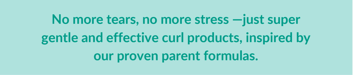 No more tears, no more stress -just super gentle and affective curl products, inspired by our proven parent formulaas.