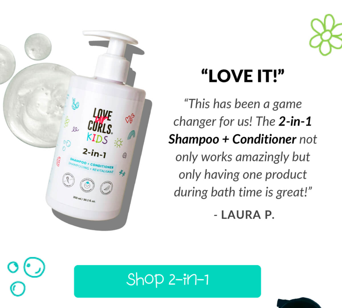 "Love It!" "This has been a game changer for us! The 2-in-1 Shampoo + Conditioner not only works amazingly but only having one product during bath time is great!"