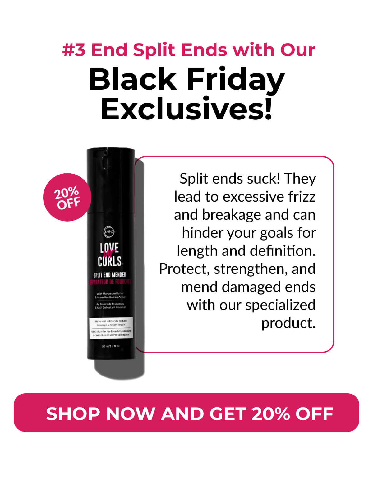  #3 End Split Ends with Our Black Friday Exclusives! Split ends suck! They lead to excessive frizz and breakage and can hinder your goals for length and definition. Protect, strengthen, and mend damaged ends with our specialized product.