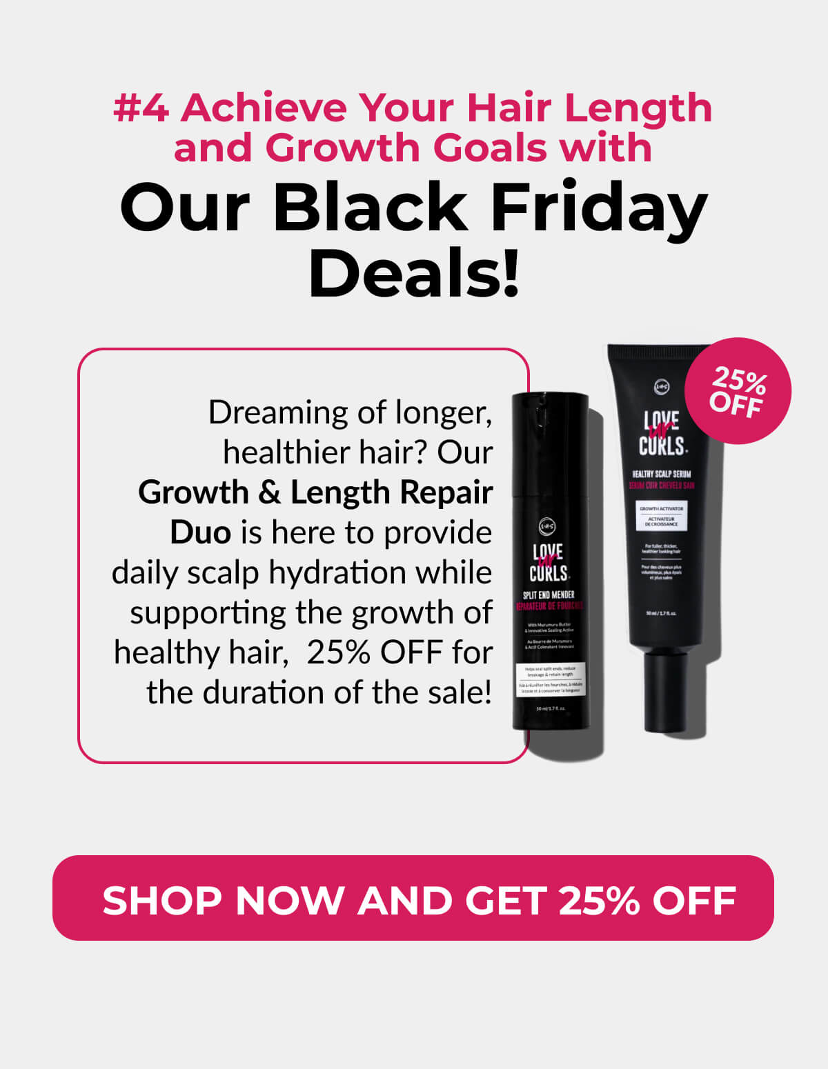 #4 Achieve Your Hair Length and Growth Goals with Our Black Friday Deals! Dreaming of longer, healthier hair? Our Growth & Length Repair Duo is here to provide daily scalp hydration while supporting the growth of healthy hair, 25% OFF for the duration of the sale!