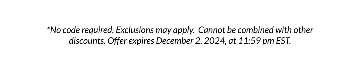 *No code required. Exclusions may apply. Cannot be combined with other discounts. Offer expires December 2, 2024, at 11:59 pm EST.