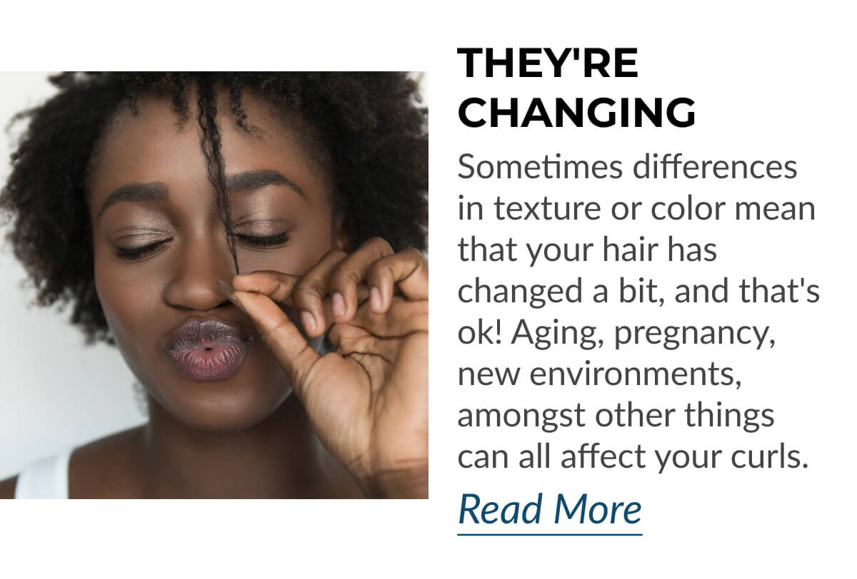 They're Changing Sometimes differences in texture or color mean that your hair has changed a bit, and that's ok! Aging, pregnancy, new environments, amongst other things can all affect your curls.