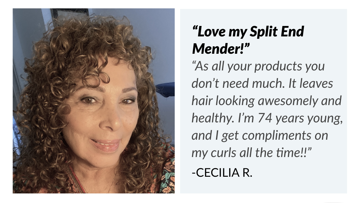 “Love my Split End Mender!” “As all your products you don’t need much. It leaves hair looking awesomely and healthy. I’m 74 years young, and I get compliments on my curls all the time!!” -Cecilia R.