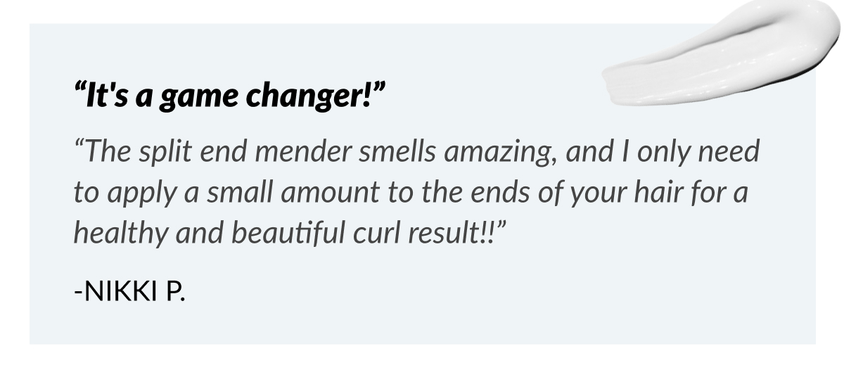 “It's a game changer!” “The split end mender smells amazing, and I only need to apply a small amount to the ends of your hair for a healthy and beautiful curl result!!” -Nikki P.