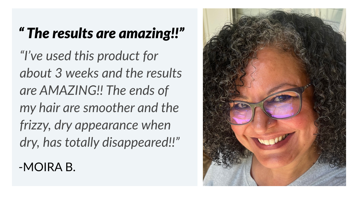 “ The results are amazing!!” “I’ve used this product for about 3 weeks and the results are AMAZING!! The ends of my hair are smoother and the frizzy, dry appearance when dry, has totally disappeared!!” -Moira B.