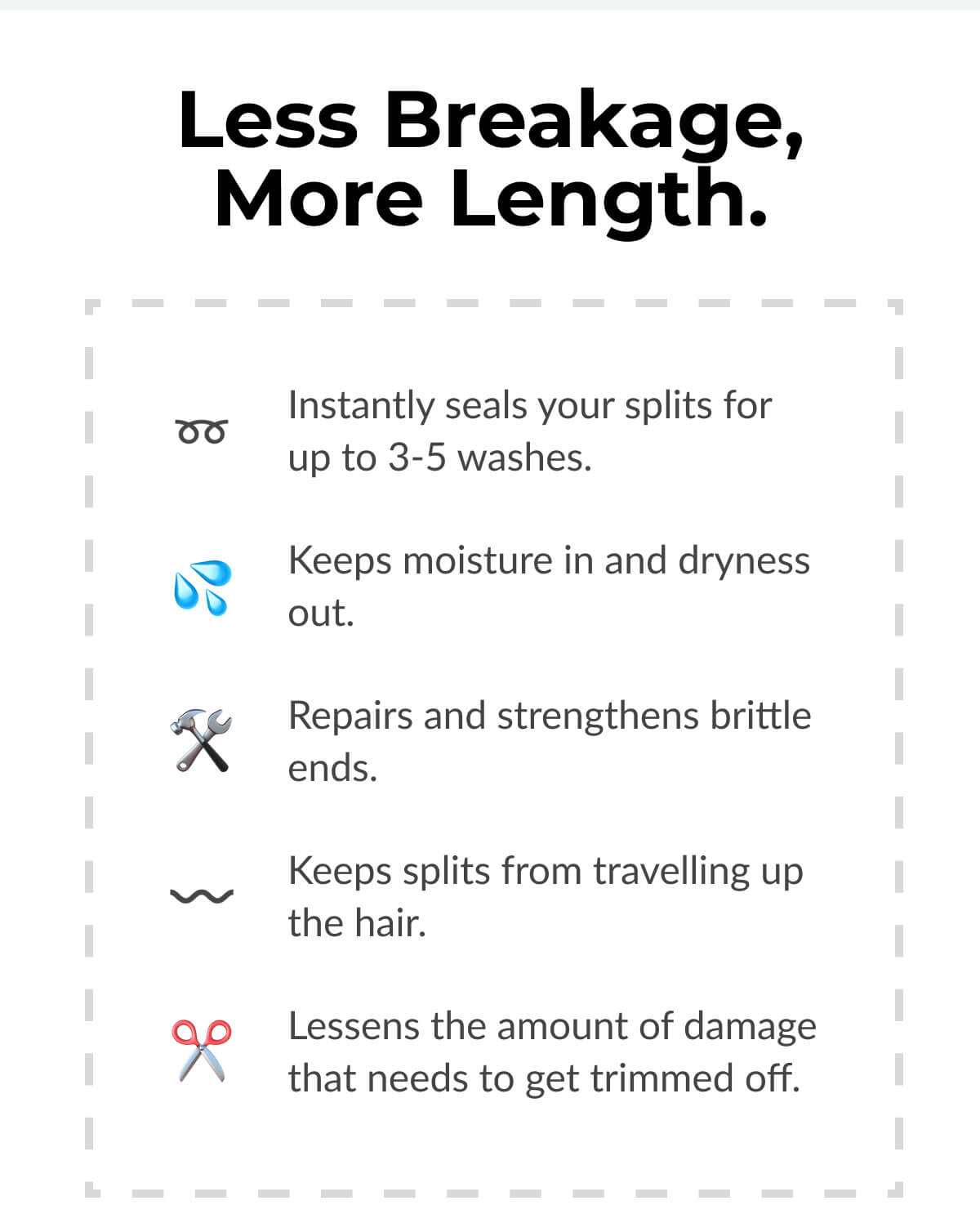 Less Breakage, More Length. Instantly seals your splits for up to 3-5 washes. Keeps moisture in and dryness out. Repairs and strengthens brittle ends. Keeps splits from travelling up the hair. Lessens the amount of damage that needs to get trimmed off.