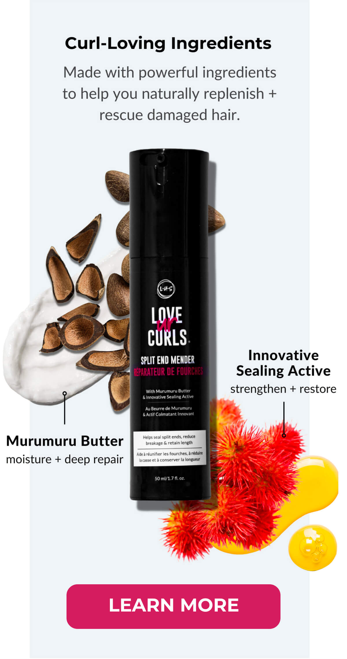 Curl-Loving Ingredients Mae with powerful ingredients to help you naturally replenish + rescue damaged hair. Innovative Sealing Active strengthen + restore. Murumuru Butter moisture + deep repair.