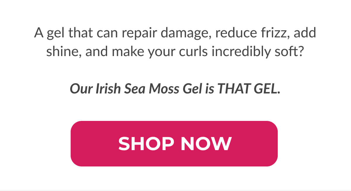 A gel that can repair damage, reduce frizz, add shine, and make your curls incredibly soft?  Our Irish Sea Moss Gel is THAT GEL.