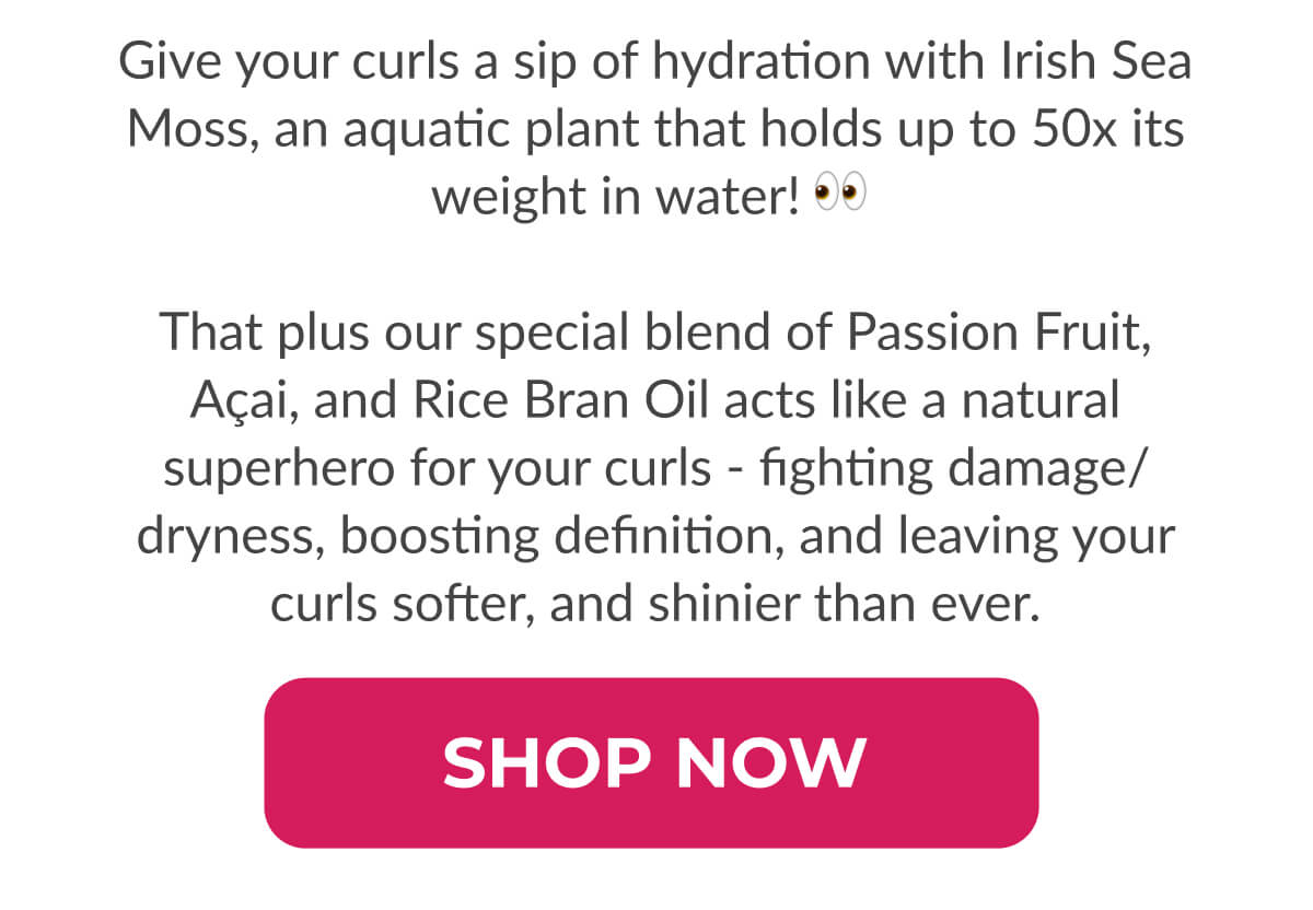 Give your curls a sip of hydration with Irish Sea Moss, an aquatic plant holds up to 50x its weight in water! That plus our special blend of Passion Fruit, Açai, and Rice Bran Oil acts like a natural superhero for your curls - fighting damage/dryness, boosting definition, and leaving your curls softer and shinier than ever.