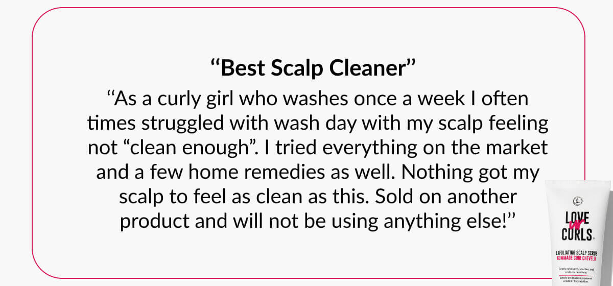 ‘‘Best Scalp Cleaner’’ ‘‘As a curly girl who washes once a week I often times struggled with wash day with my scalp feeling not “clean enough”. I tried everything on the market and a few home remedies as well. Nothing got my scalp to feel as clean as this. Sold on another product and will not be using anything else!’’