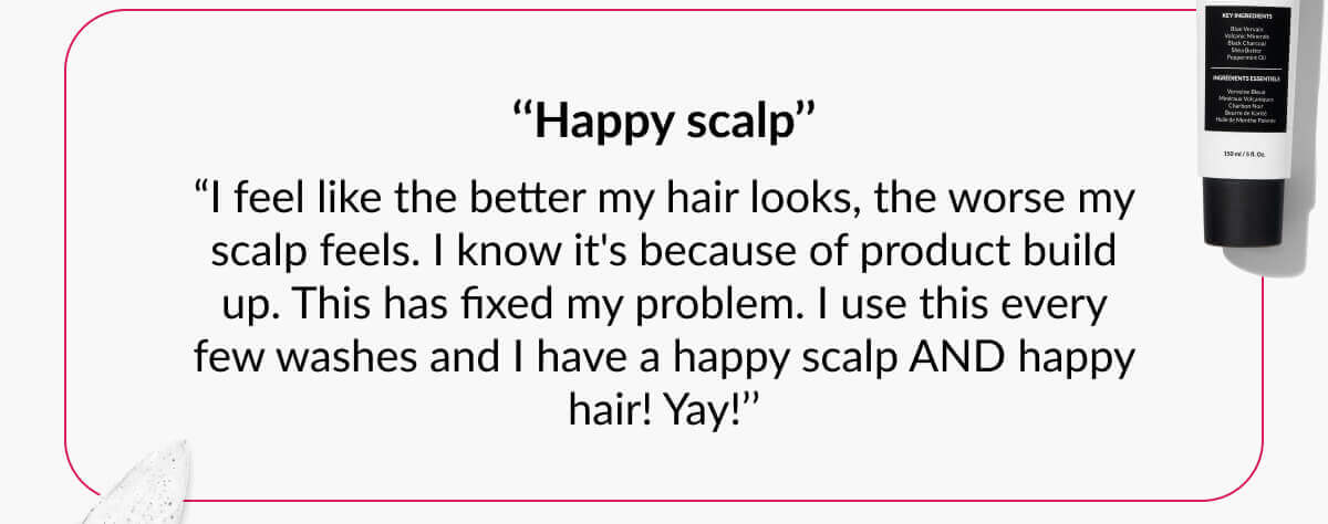 ‘‘Happy scalp’’ “I feel like the better my hair looks, the worse my scalp feels. I know it's because of product build up. This has fixed my problem. I use this every few washes and I have a happy scalp AND happy hair! Yay!’’