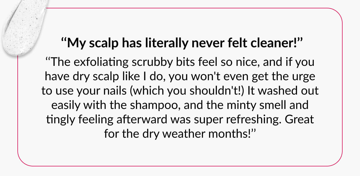  ‘‘My scalp has literally never felt cleaner!’’ ‘‘The exfoliating scrubby bits feel so nice, and if you have dry scalp like I do, you won't even get the urge to use your nails (which you shouldn't!) It washed out easily with the shampoo, and the minty smell and tingly feeling afterward was super refreshing. Great for the dry weather months!’’