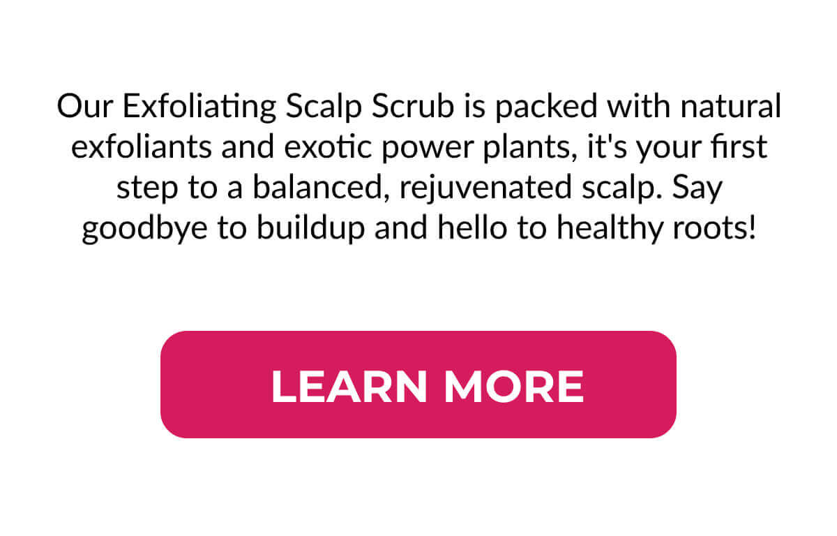 Our Exfoliating Scalp Scrub is packed with natural exfoliants and exotic power plants, it's your first step to a balanced, rejuvenated scalp. Say goodbye to buildup and hello to healthy roots!