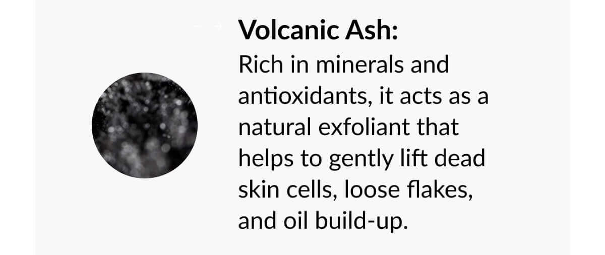 Volcanic Ash: Rich in minerals and antioxidants, it acts as a natural exfoliant that helps to gently lift dead skin cells, loose flakes, and oil build-up.