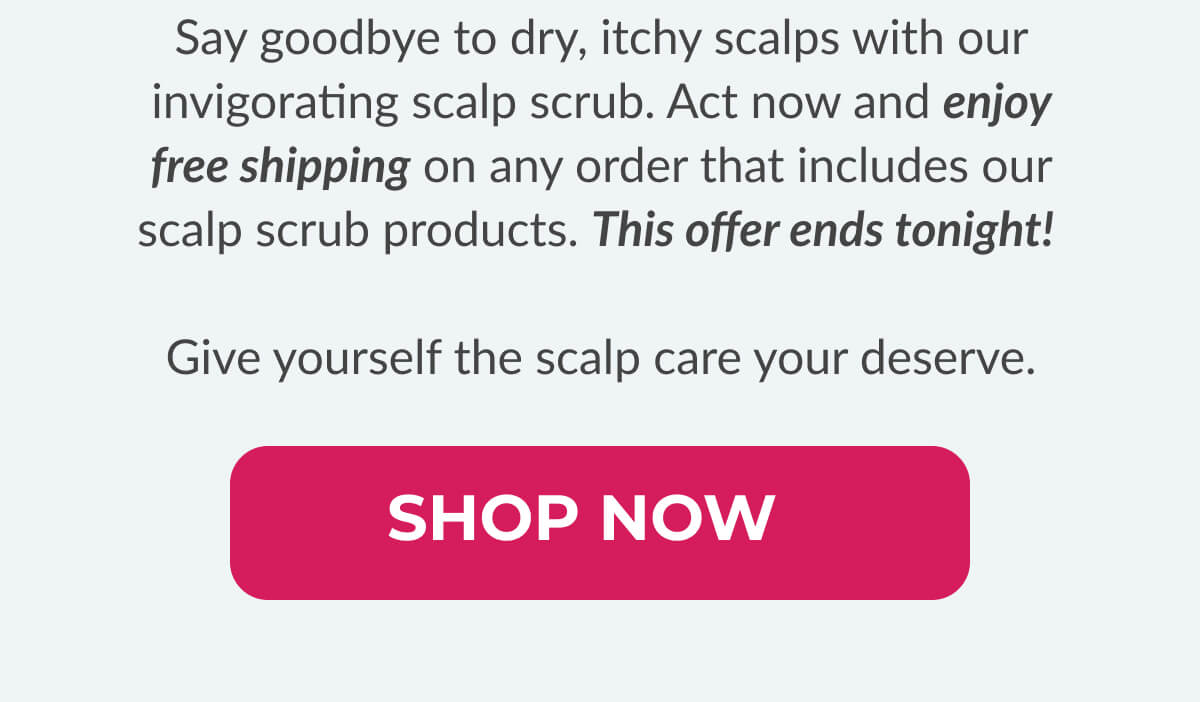 Say goodbye to dry, itchy scalps with our invigorating scalp scrub. Act now and enjoy free shipping on any order that includes our scalp scrub products. This offer ends tonight! Give yourself the scalp care your deserve.