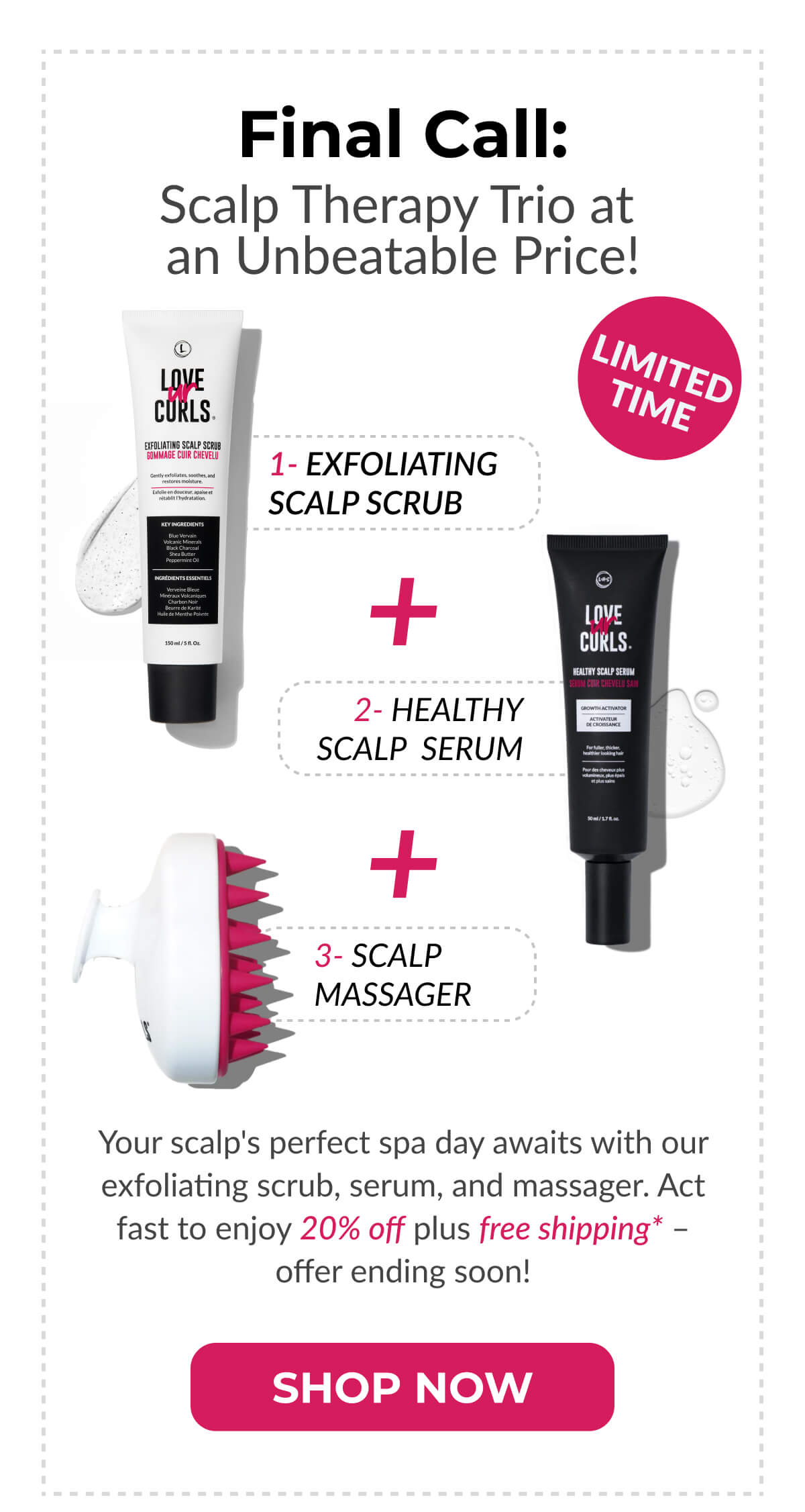 Final Call: Scalp Therapy Trio at an Unbeatable Price! Your scalp's perfect spa day awaits with our exfoliating scrub, serum, and massager. Act fast to enjoy 20% off plus free shipping* – offer ending soon!