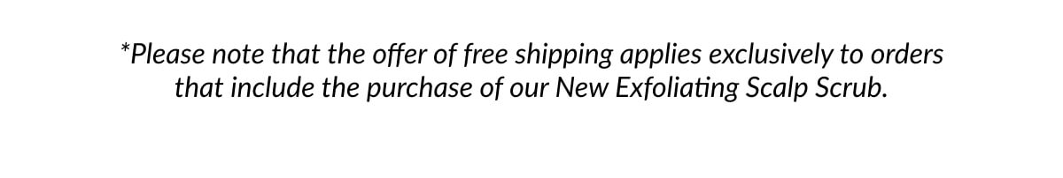 *Please note that the offer of free shipping applies exclusively to orders that include the purchase of our New Exfoliating Scalp Scrub.