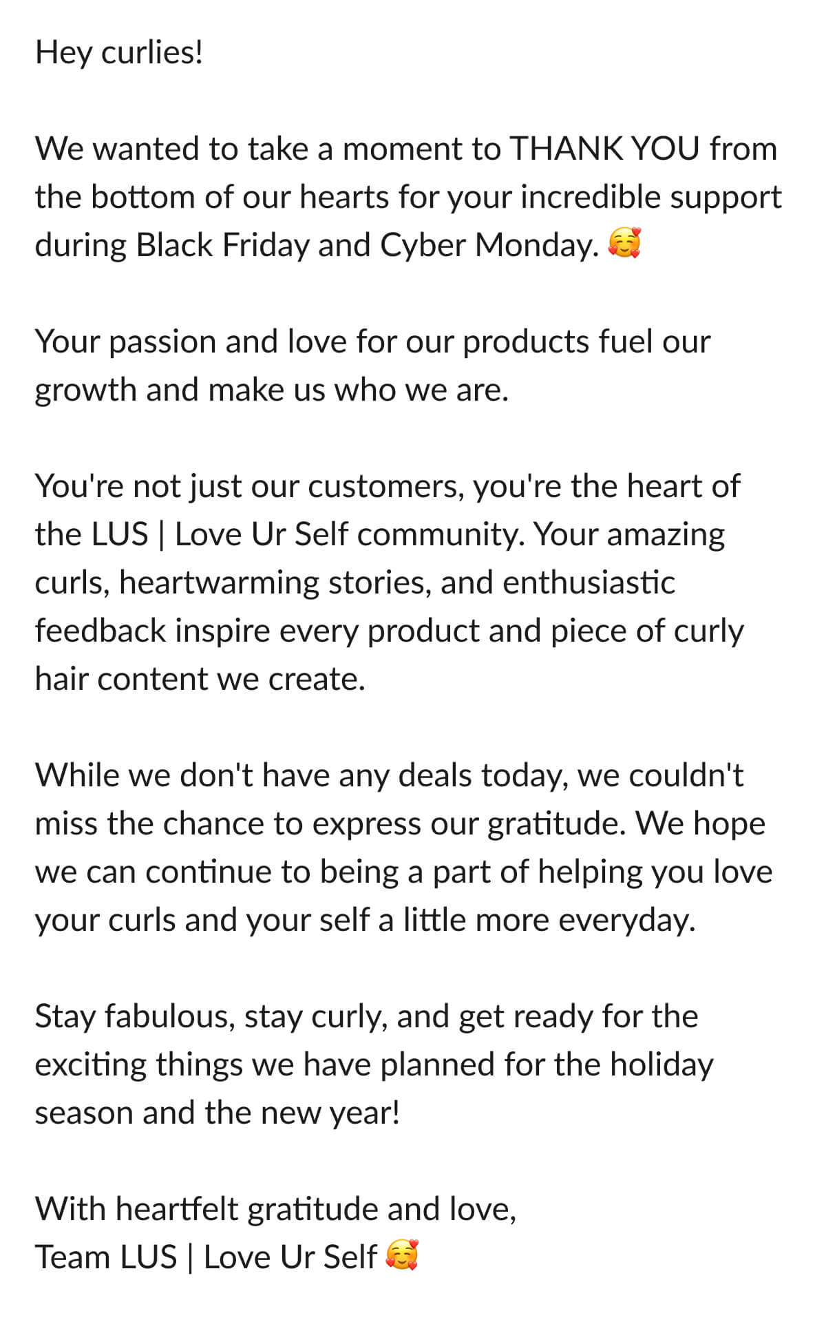 Hey curlies! We wanted to take a moment to Thank You from the bottom of our hearts for your incredible support during Black Friday and Cyber Monday. Your passion and love for our products fuel our growth and make us who we are. You're not just our customers, you're the heart of the Lus | Love Ur Self community. Your amazing curls, heartwarming stories, and enthusiastic feedback inspire every product and piece of curly hair content we create. While we don't have any deals today, we couldn't miss the chance to express our gratitude. We hope we can continue to being a part of helping you love your curls and your self a little more everyday. Stay fabulous, stay curly, and get ready for the exciting things we have planned for the holiday season and the new year! With heartfelt gratitude and love, Team Lus | Love Ur Self 