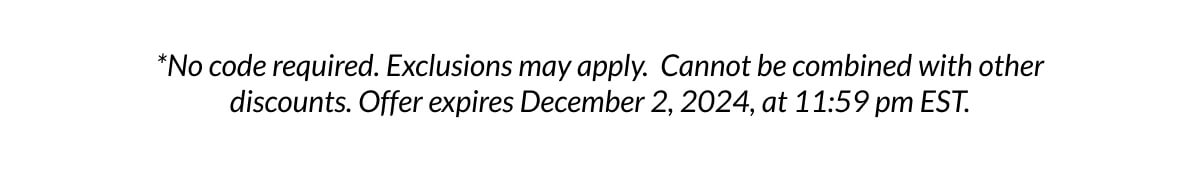 *No code required. Exclusions may apply. Cannot be combined with other discounts. Offer expires December 2, 2024, at 11:59 pm EST.