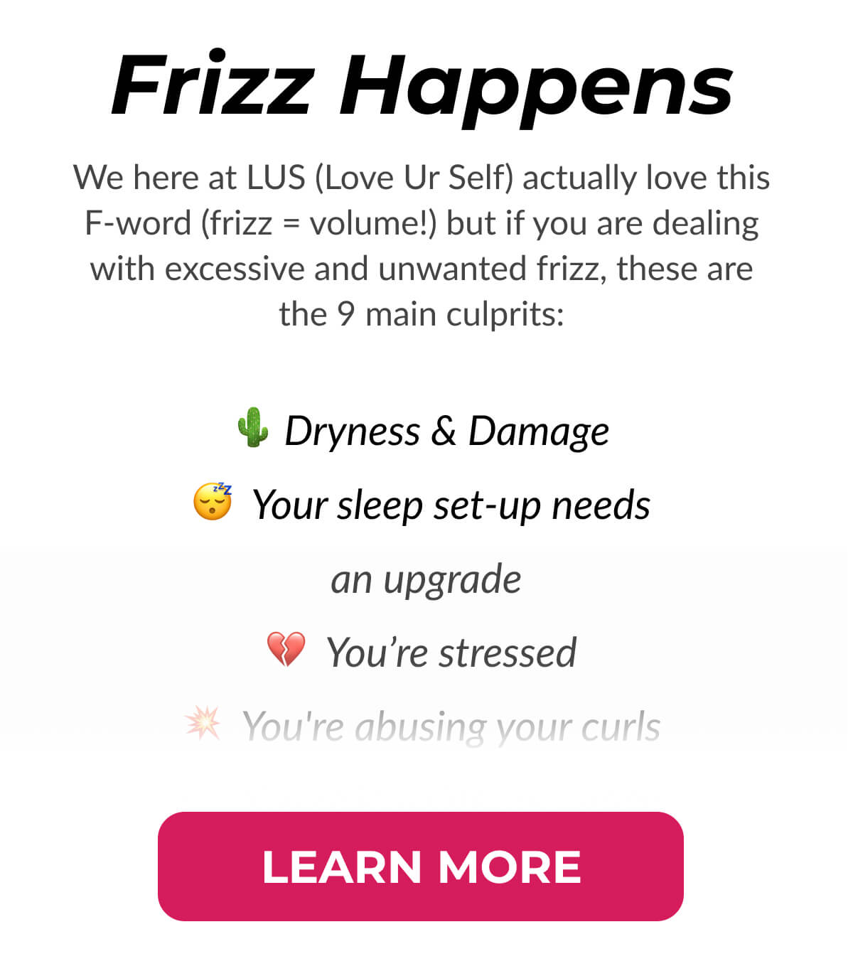 Frizz Happens We here at LUS (Love Ur Self) actually love this F-word (frizz = volume!) but if you are dealing with excessive and unwanted frizz, these are the 9 main culprits: Dryness & Damage. Your sleep set-up needs an upgrade. You’re stressed. You're abusing your curls 