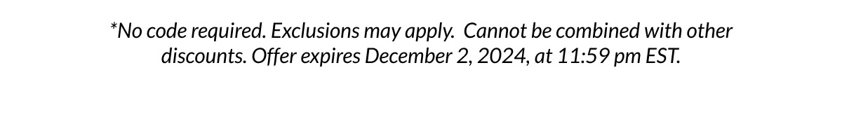 *No code required. Exclusions may apply. Cannot be combined with other discounts. Offer expires December 2, 2024, at 11:59 pm EST.