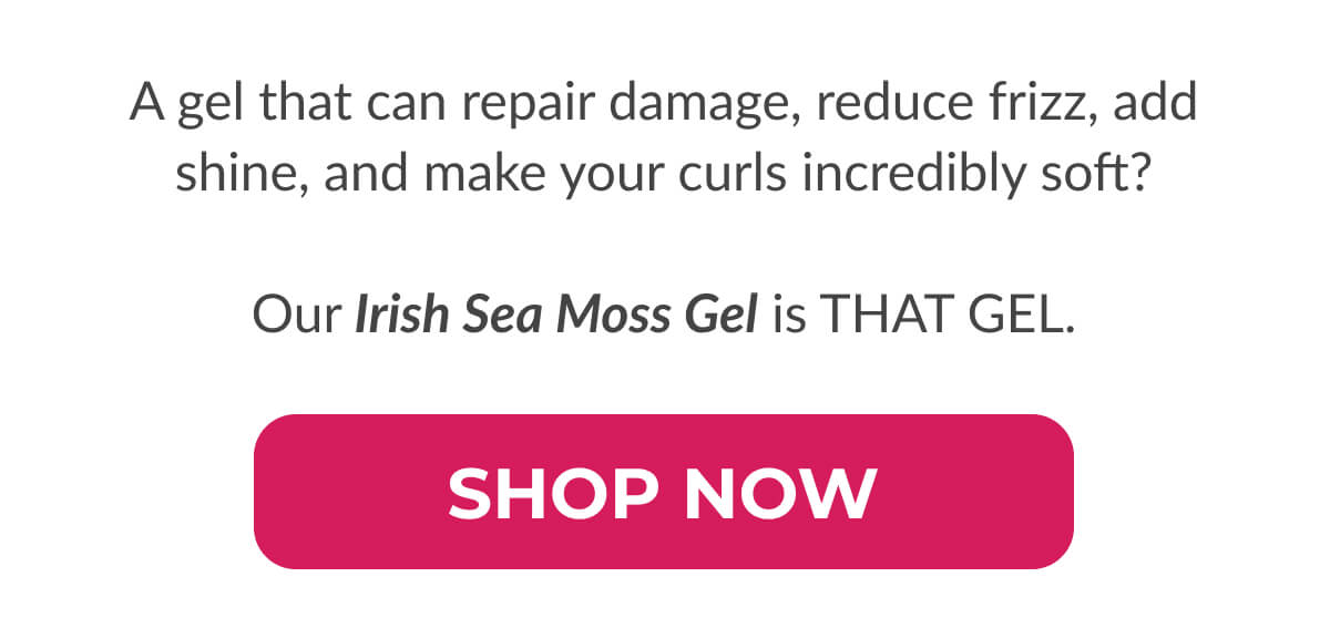 A gel that can repair damage, reduce frizz, add shine, and make your curls incredibly soft?  Our Irish Sea Moss Gel is THAT GEL.