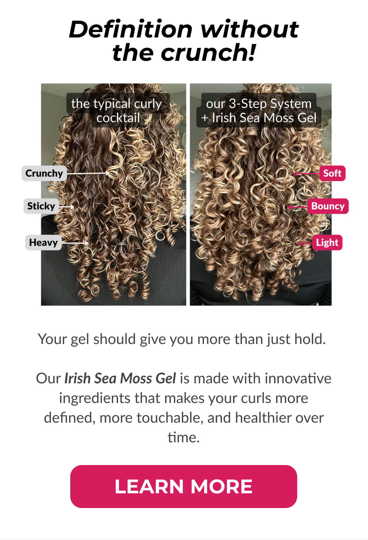 Definition without the crunch! Your gel should give you more than just hold.   Our Irish Sea Moss Gel is made with innovative ingredients that makes your curls more defined, more touchable, and healthier over time.