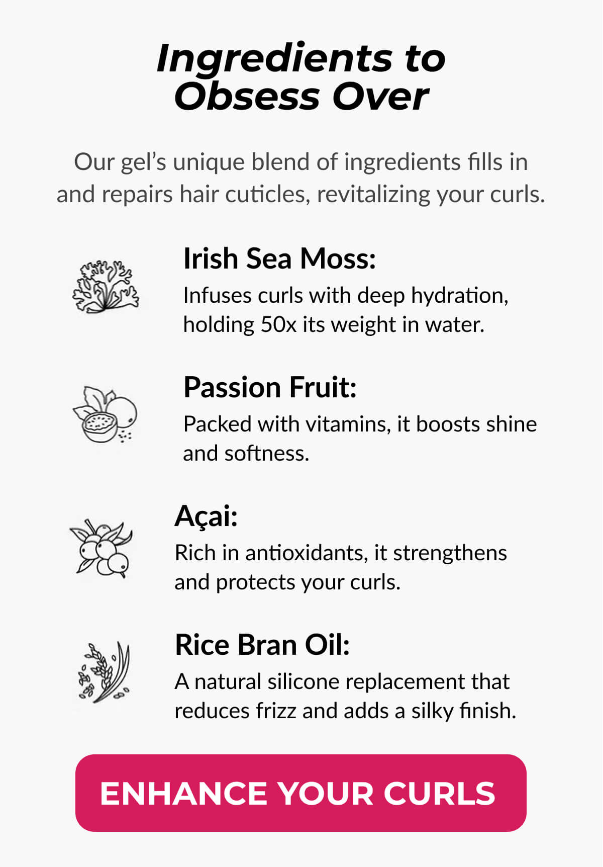 Ingredients to Obsess Over. Our gel’s unique blend of ingredients fills in and repairs hair cuticles, revitalizing your curls.