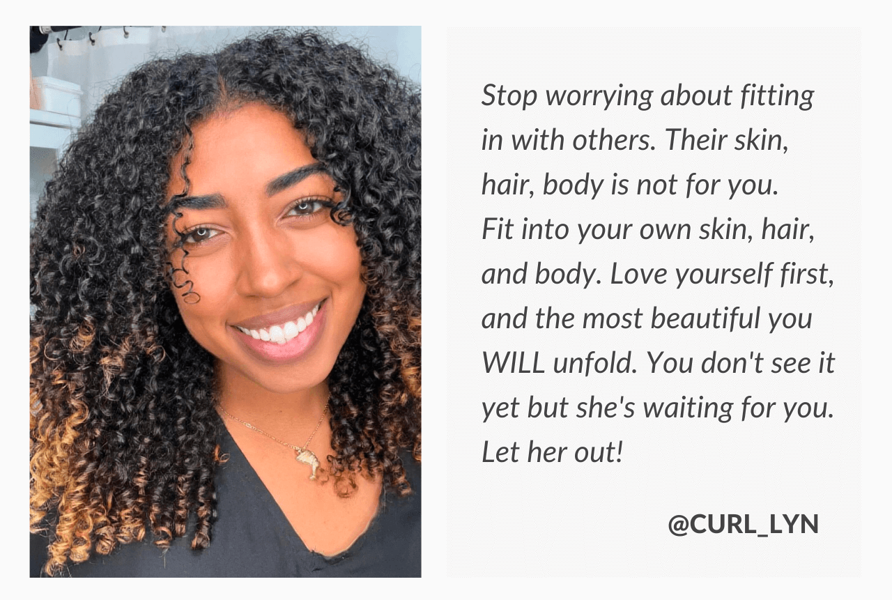 Stop worrying about fitting in with others. Their skin, hair, body is not for you. Fit into your own skin, hair, and body. Love yourself first, and the most beautiful you WILL unfold. You don't see it yet but she's waiting for you. Let her out! - @curl_lyn