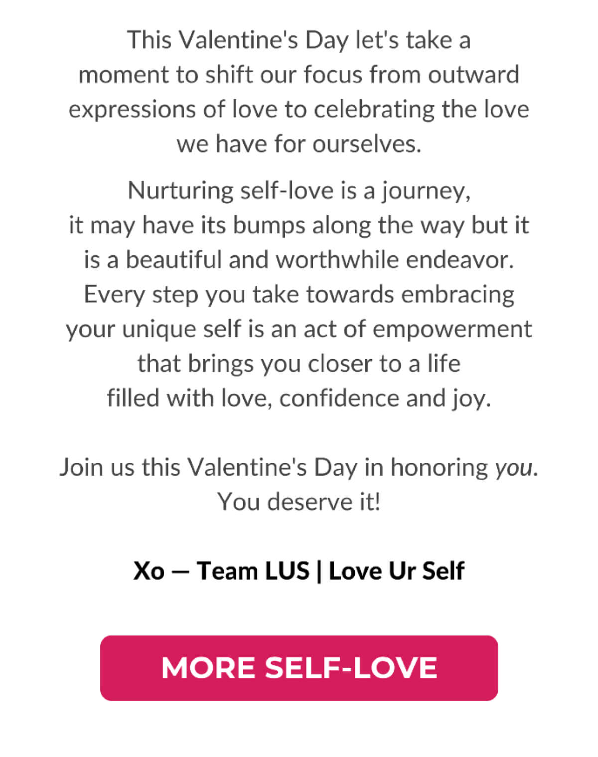 This Valentine's Day let's take a moment to shift our focus from outward expressions of love to celebrating the love we have for ourselves. Nurturing self-love is a journey, it may have its bumps along the way but it is a beautiful and worthwhile endeavor. Every step you take towards embracing your unique self is an act of empowerment that brings you closer to a life filled with love, confidence and joy. Join us this Valentine's Day in honoring you. You deserve it! Xo - Team LUS | Love Ur Self