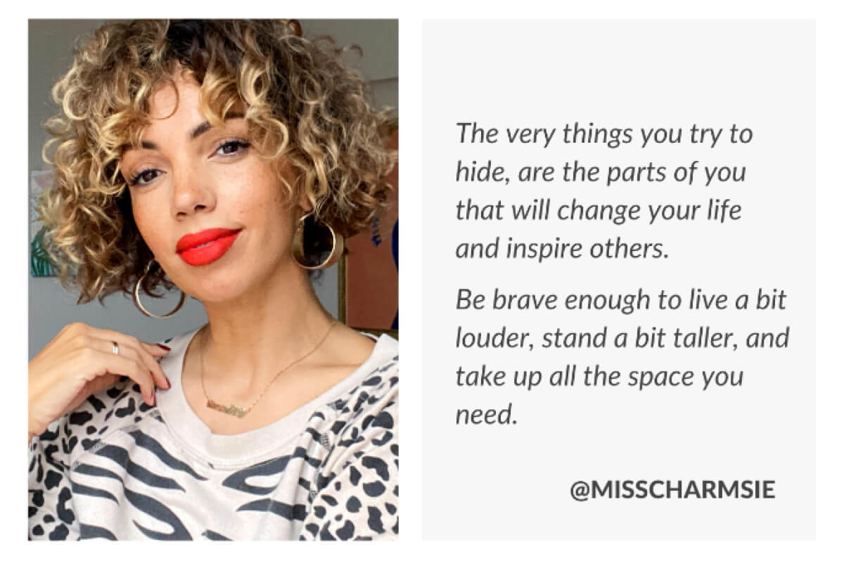 The very things you try to hide, are the parts of you that will change your life and inspire others. Be brave enough to live a bit louder, stand a bit taller, and take up all the space you need. @misscharmsie