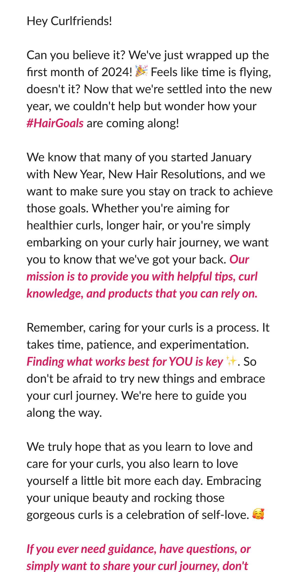 Hey Curlfriends! Can you believe it? We've just wrapped up the first month of 2024! Feels like time is flying, doesn't it? Now that we're settled into the new year, we couldn't help but wonder how your #HairGoals are coming along! We know that many of you started January with New Year, New Hair Resolutions, and we want to make sure you stay on track to achieve those goals. Whether you're aiming for healthier curls, longer hair, or you're simply embarking on your curly hair journey, we want you to know that we've got your back. Our mission is to provide you with helpful tips, curl knowledge, and products that you can rely on. Remember, caring for your curls is a process. It takes time, patience, and experimentation. Finding what works best for YOU is key. So don't be afraid to try new things and embrace your curl journey. We're here to guide you along the way. We truly hope that as you learn to love and care for your curls, you also learn to love yourself a little bit more each day. Embracing your unique beauty and rocking those gorgeous curls is a celebration of self-love. If you ever need guidance, have questions, or simply want to share your curl journey, don't hesitate to reach out. 